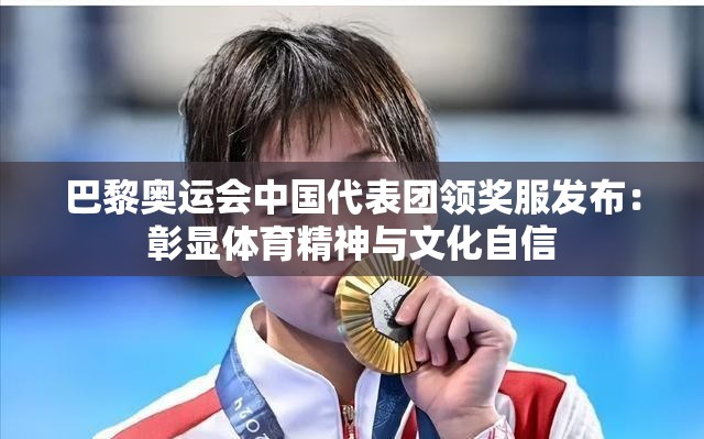 巴黎奥运会中国代表团领奖服发布:彰显体育精神与文化自信 巴黎奥运会中国代表团领奖服发布:彰显体育精神与文化自信