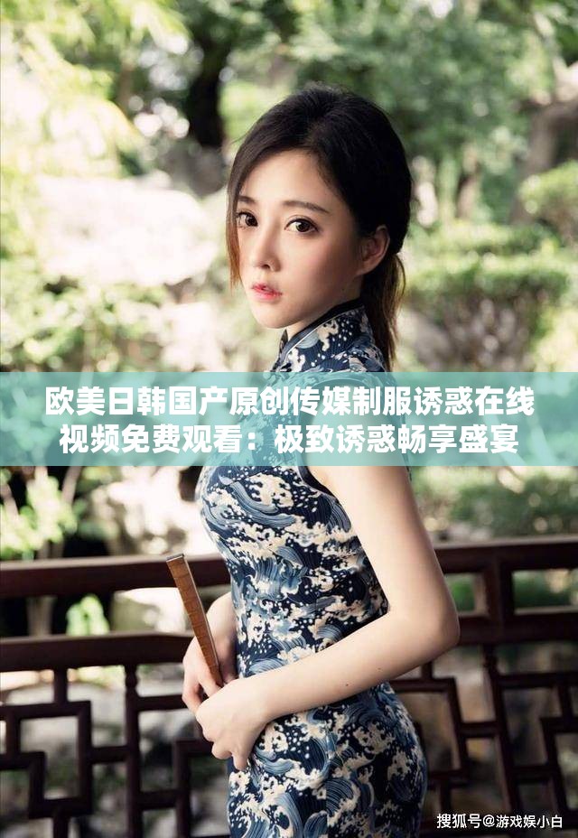 欧美日韩国产原创传媒制服诱惑在线视频免费观看:极致诱惑畅享盛宴 欧美日韩国产原创传媒制服诱惑在线视频免费观看:极致诱惑畅享盛宴