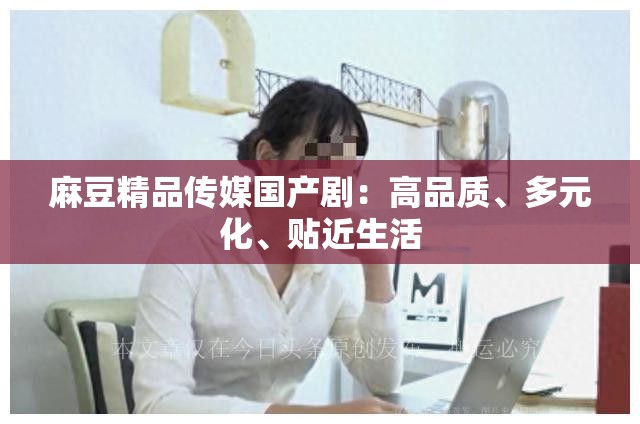 麻豆精品传媒国产剧:高品质、多元化、贴近生活 麻豆精品传媒国产剧:高品质、多元化、贴近生活