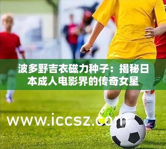波多野吉衣磁力种子：揭秘日本成年人电影界的传奇女星