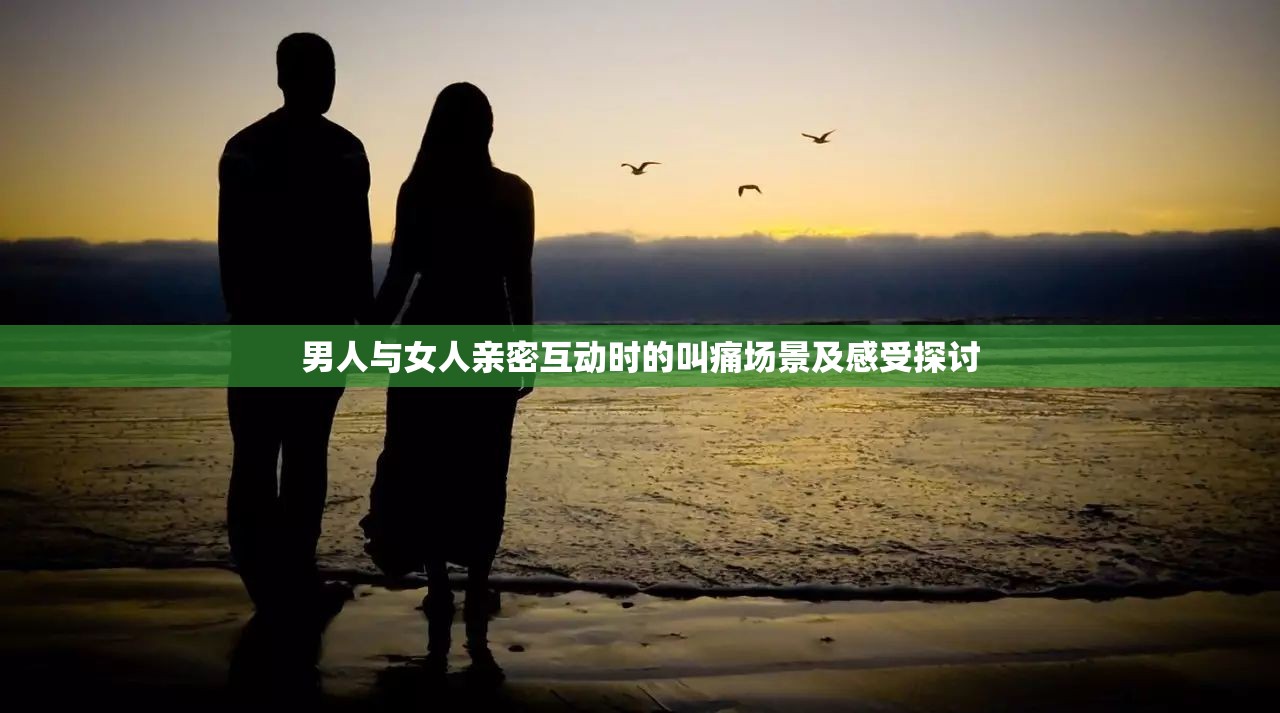男人与女人亲密互动时的叫痛场景及感受探讨 男人与女人亲密互动时的叫痛场景及感受探讨