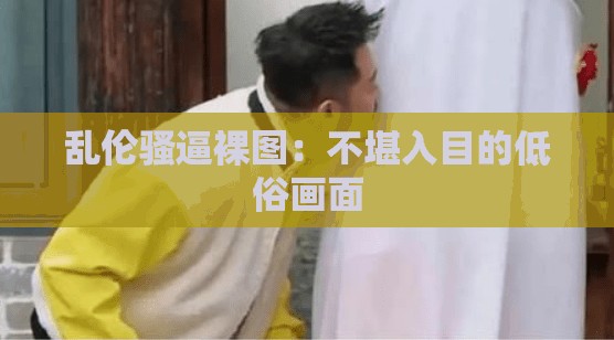乱伦骚逼裸图:不堪入目的低俗画面 乱伦骚逼裸图:不堪入目的低俗画面