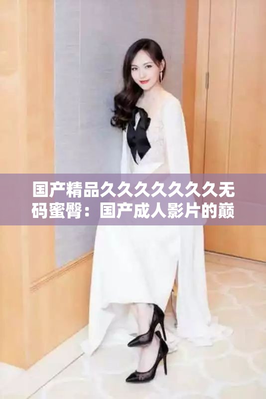 国产精品久久久久久久久无码蜜臀：国产成年人影片的巅峰之作