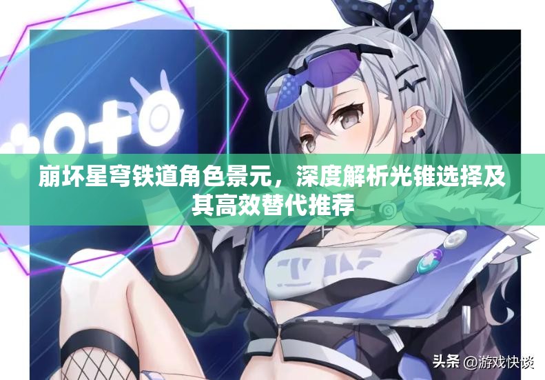 崩坏星穹铁道角色景元,深度解析光锥选择及其高效替代推荐 崩坏星穹铁道角色景元,深度解析光锥选择及其高效替代推荐