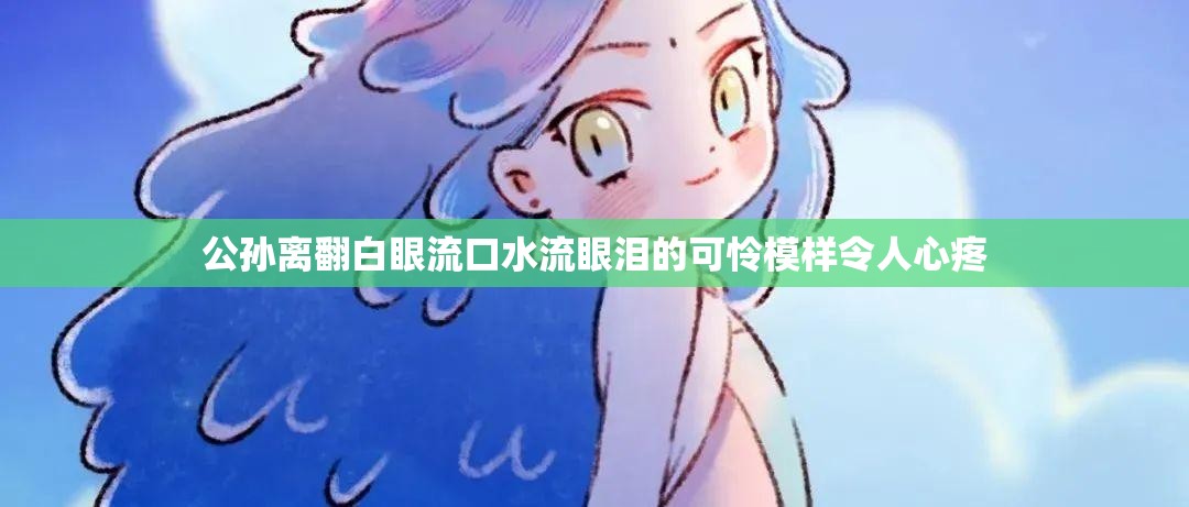 公孙离翻白眼流口水流眼泪的可怜模样令人心疼 公孙离翻白眼流口水流眼泪的可怜模样令人心疼