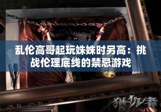 乱伦高哥起玩姝姝时另高:挑战伦理底线的禁忌游戏 乱伦高哥起玩姝姝时另高:挑战伦理底线的禁忌游戏