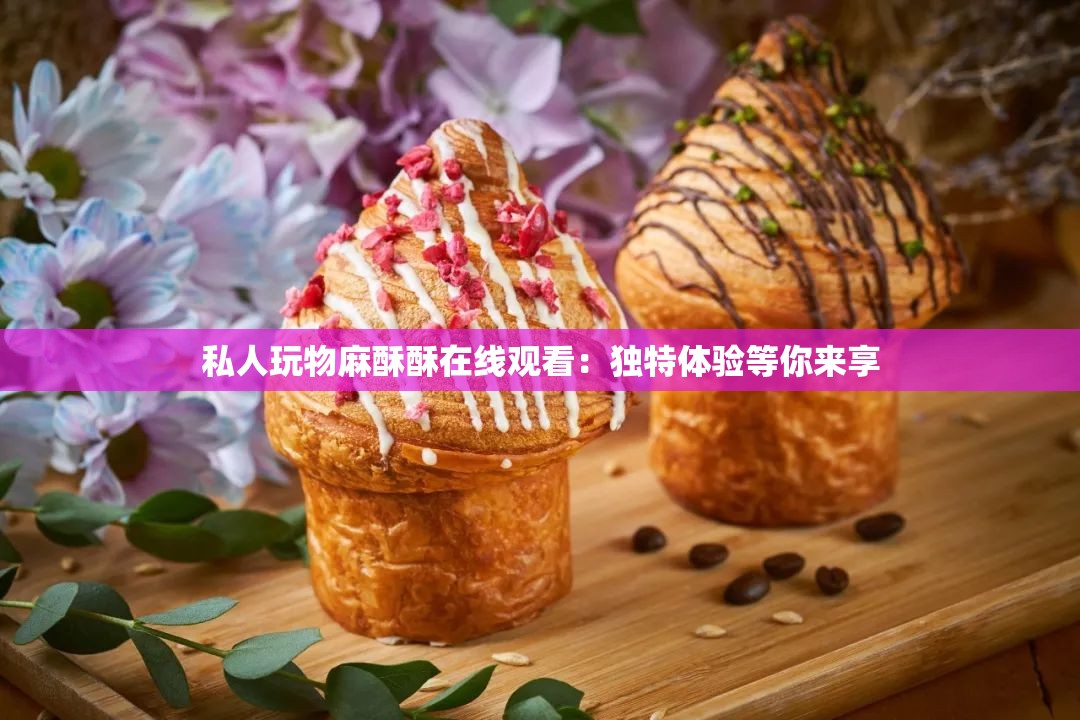 私人玩物麻酥酥在线观看:独特体验等你来享 私人玩物麻酥酥在线观看:独特体验等你来享