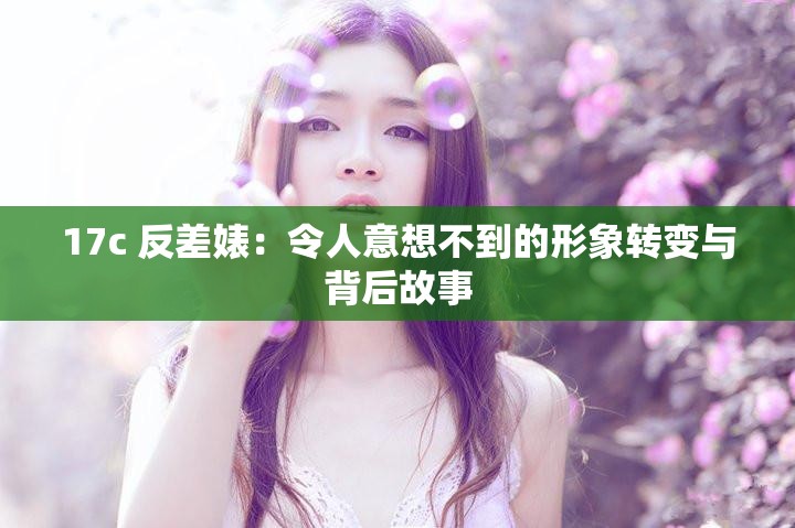 17c 反差婊:令人意想不到的形象转变与背后故事 17c 反差婊:令人意想不到的形象转变与背后故事