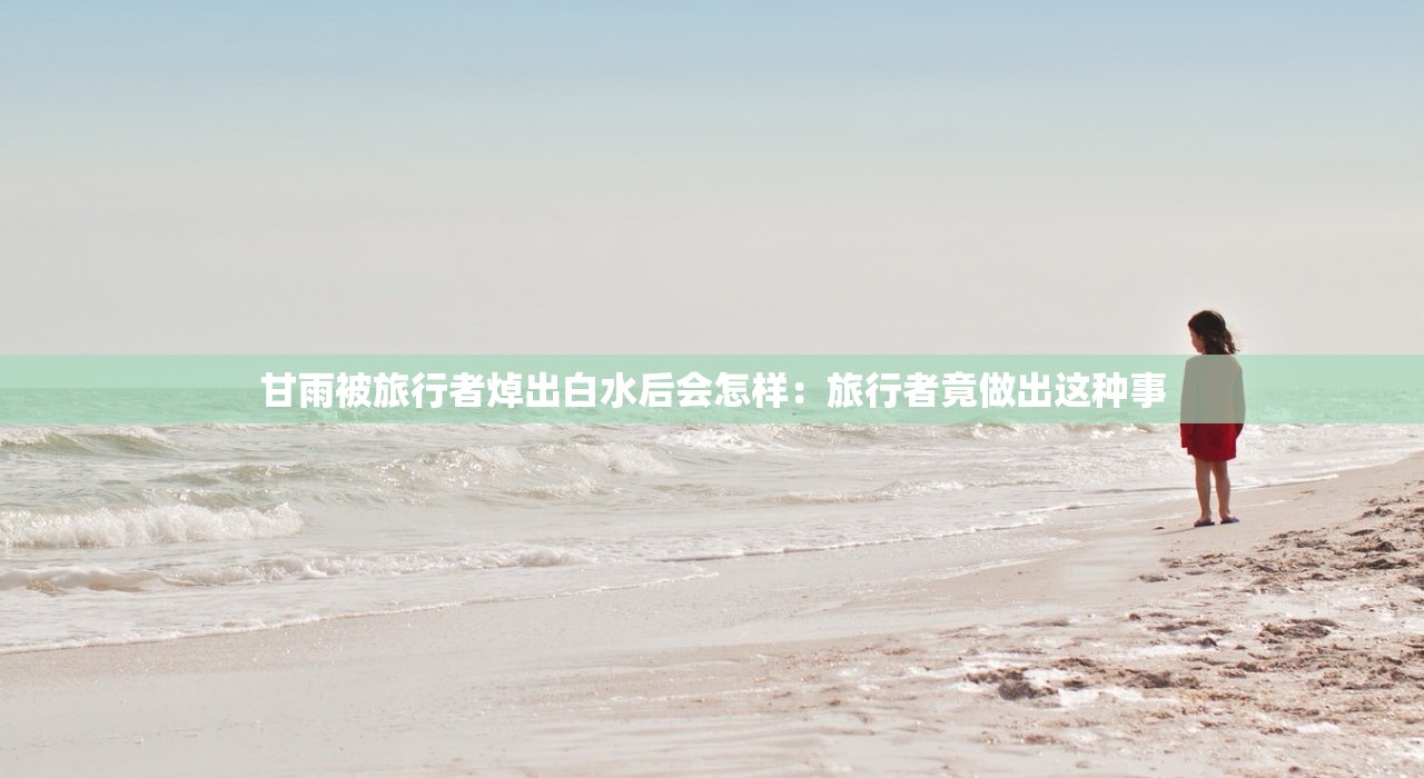 甘雨被旅行者焯出白水后会怎样:旅行者竟做出这种事 甘雨被旅行者焯出白水后会怎样:旅行者竟做出这种事