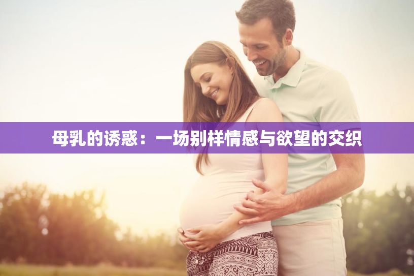 母乳的诱惑:一场别样情感与欲望的交织 母乳的诱惑:一场别样情感与欲望的交织