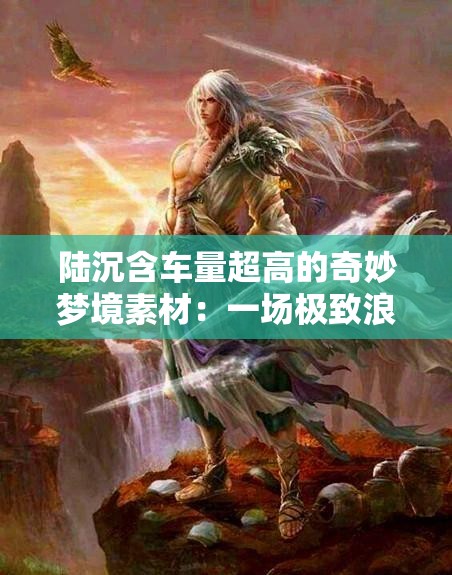 陆沉含车量超高的奇妙梦境素材:一场极致浪漫之旅 陆沉含车量超高的奇妙梦境素材:一场极致浪漫之旅