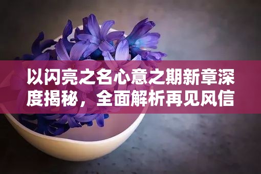 以闪亮之名心意之期新章深度揭秘,全面解析再见风信子精彩内容 以闪亮之名心意之期新章深度揭秘,全面解析再见风信子精彩内容