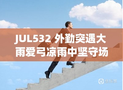 JUL532 外勤突遇大雨爱弓凉雨中坚守场景 JUL532 外勤突遇大雨爱弓凉雨中坚守场景