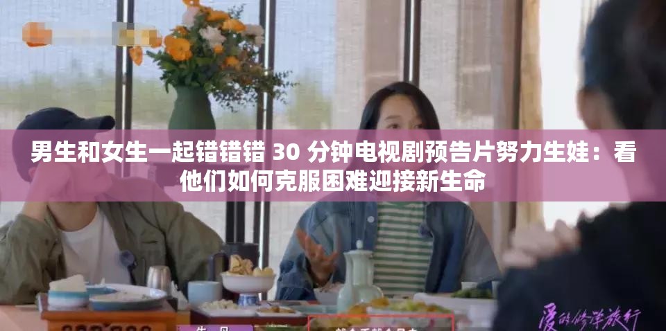 男生和女生一起错错错 30 分钟电视剧预告片努力生娃:看他们如何克服困难迎接新生命 男生和女生一起错错错 30 分钟电视剧预告片努力生娃:看他们如何克服困难迎接新生命