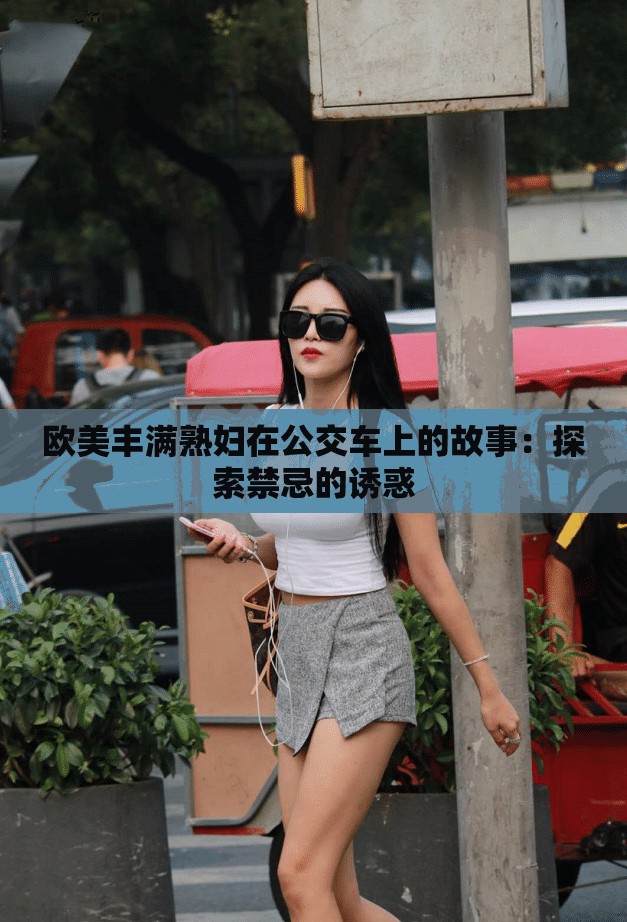 欧美丰满熟妇在公交车上的故事:探索禁忌的诱惑 欧美丰满熟妇在公交车上的故事:探索禁忌的诱惑