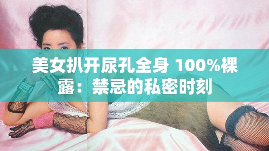 美女扒开尿孔全身 100%裸露:禁忌的私密时刻 美女扒开尿孔全身 100%裸露:禁忌的私密时刻