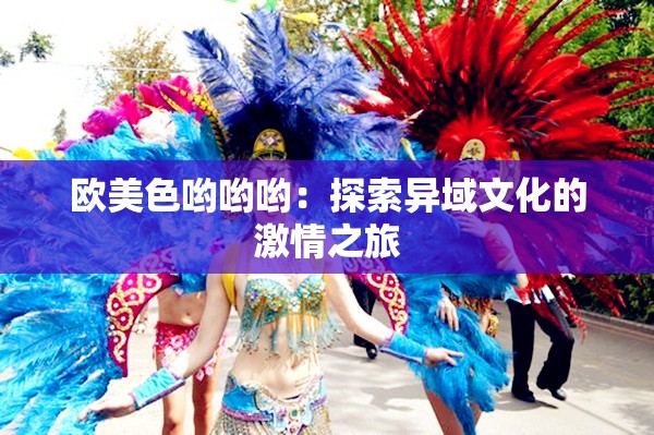 欧美色哟哟哟:探索异域文化的激情之旅 欧美色哟哟哟:探索异域文化的激情之旅