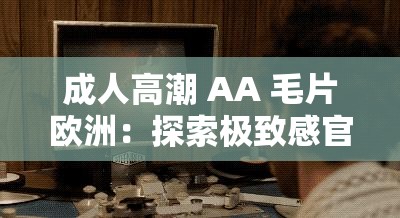 成年人高潮 AA 髦片欧洲：探索极致感官体验