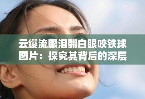 云缨流眼泪翻白眼咬铁球图片:探究其背后的深层情感 云缨流眼泪翻白眼咬铁球图片:探究其背后的深层情感