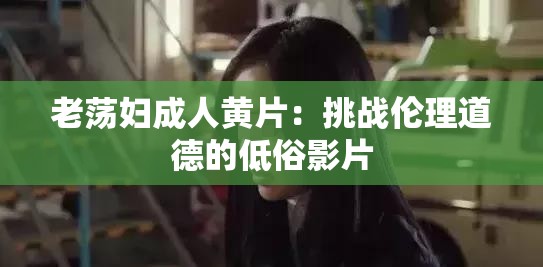 老荡妇成年人黄 片：挑战伦理道德的低俗影片