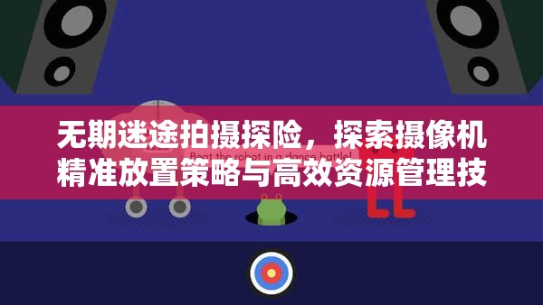 无期迷途拍摄探险,探索摄像机精准放置策略与高效资源管理技巧 无期迷途拍摄探险,探索摄像机精准放置策略与高效资源管理技巧