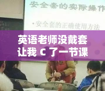 英语老师没戴套让我 C 了一节课:一场私密的师生互动 英语老师没戴套让我 C 了一节课:一场私密的师生互动