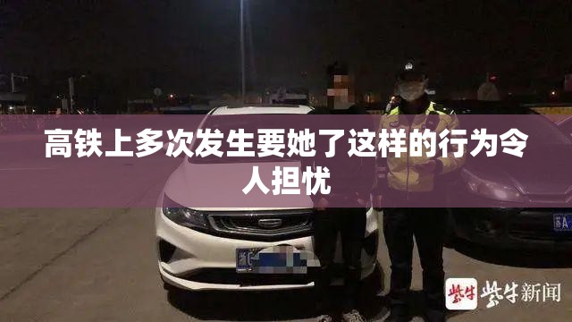 高铁上多次发生要她了这样的行为令人担忧 高铁上多次发生要她了这样的行为令人担忧