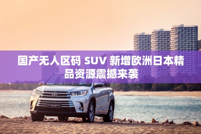 国产无人区码 SUV 新增欧洲日本精品资源震撼来袭 国产无人区码 SUV 新增欧洲日本精品资源震撼来袭
