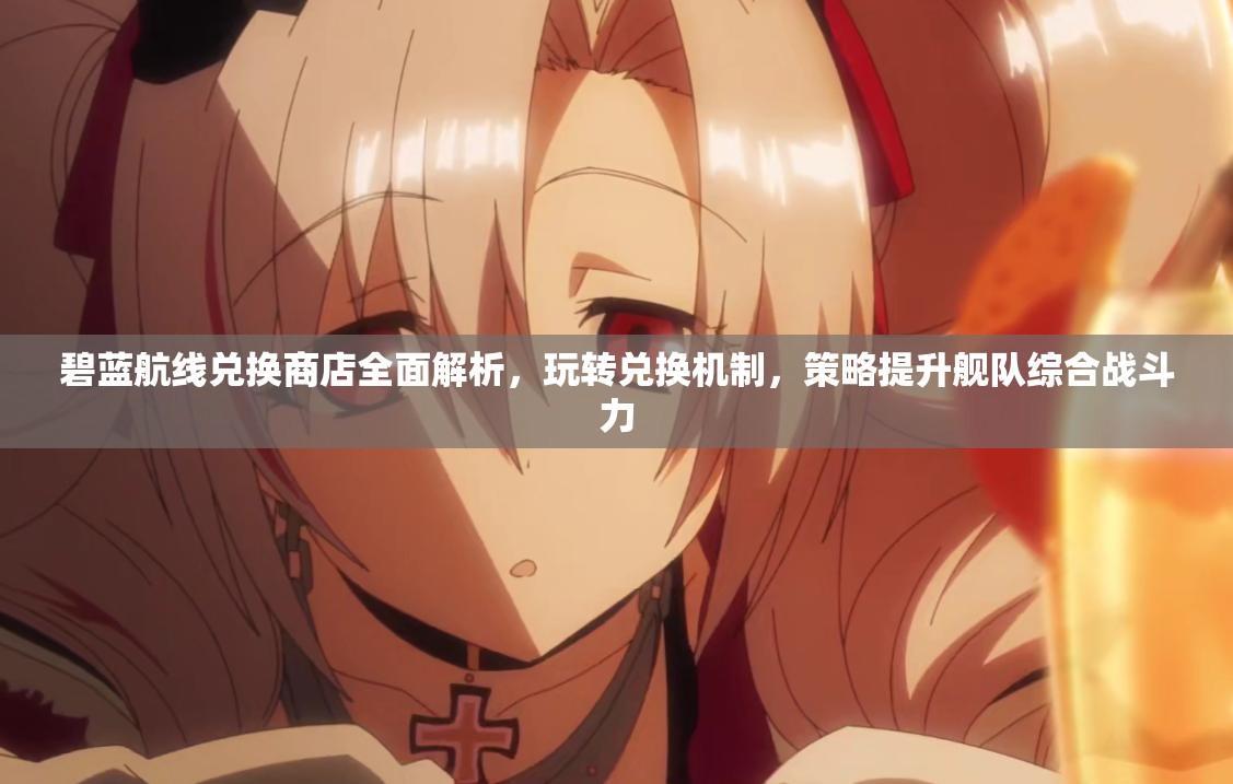 碧蓝航线兑换商店全面解析,玩转兑换机制,策略提升舰队综合战斗力 碧蓝航线兑换商店全面解析,玩转兑换机制,策略提升舰队综合战斗力