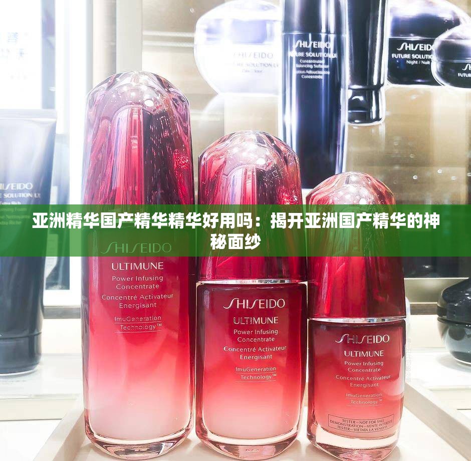 亚洲精华国产精华精华好用吗:揭开亚洲国产精华的神秘面纱 亚洲精华国产精华精华好用吗:揭开亚洲国产精华的神秘面纱
