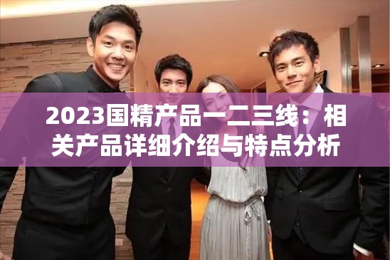 2023国精产品一二三线:相关产品详细介绍与特点分析 2023国精产品一二三线:相关产品详细介绍与特点分析