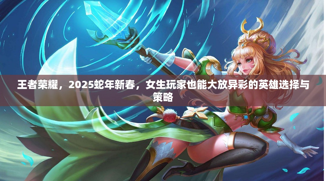 王者荣耀,2025蛇年新春,女生玩家也能大放异彩的英雄选择与策略 王者荣耀,2025蛇年新春,女生玩家也能大放异彩的英雄选择与策略