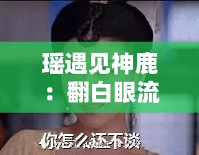 瑶遇见神鹿:翻白眼流眼泪,是心碎还是无奈? 瑶遇见神鹿:翻白眼流眼泪,是心碎还是无奈?