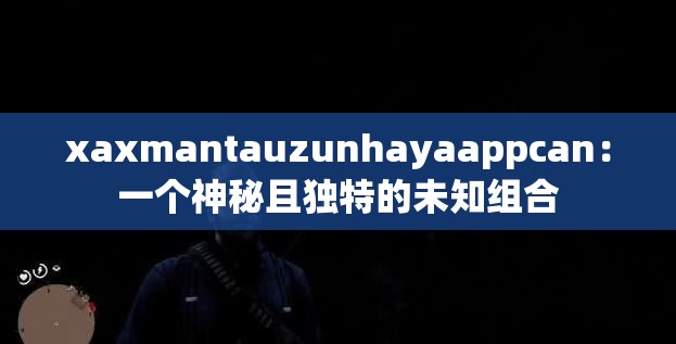 xaxmantauzunhayaappcan:一个神秘且独特的未知组合 xaxmantauzunhayaappcan:一个神秘且独特的未知组合