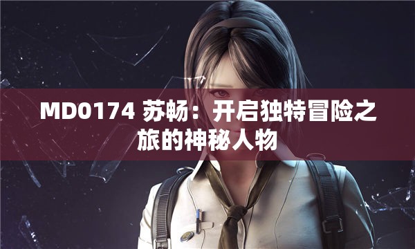 MD0174 苏畅:开启独特冒险之旅的神秘人物 MD0174 苏畅:开启独特冒险之旅的神秘人物