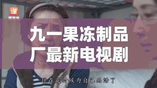 九一果冻制品厂最新电视剧:伦理纠葛下的情感挣扎 九一果冻制品厂最新电视剧:伦理纠葛下的情感挣扎