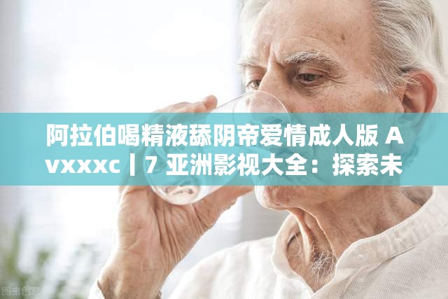 阿拉伯喝精液舔阴帝爱情成年人版 Avxxxc丨7 亚洲影视大全:探索未知的性世界 阿拉伯喝精液舔阴帝爱情成年人版 Avxxxc丨7 亚洲影视大全:探索未知的性世界