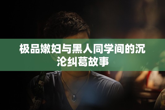 极品嫩妇与黑人同学间的沉沦纠葛故事 极品嫩妇与黑人同学间的沉沦纠葛故事
