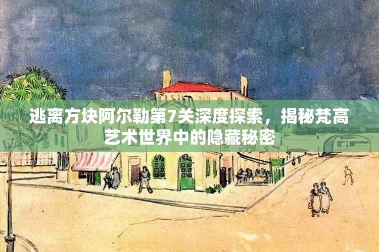 逃离方块阿尔勒第7关深度探索,揭秘梵高艺术世界中的隐藏秘密 逃离方块阿尔勒第7关深度探索,揭秘梵高艺术世界中的隐藏秘密