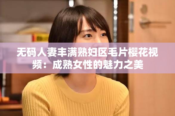 无码人妻丰满熟妇区髦片樱花视频:成熟女性的魅力之美 无码人妻丰满熟妇区髦片樱花视频:成熟女性的魅力之美