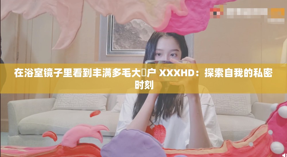 在浴室镜子里看到丰满多毛大隂户 XXXHD:探索自我的私密时刻 在浴室镜子里看到丰满多毛大隂户 XXXHD:探索自我的私密时刻