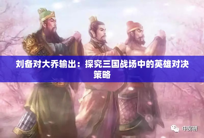 刘备对大乔输出:探究三国战场中的英雄对决策略 刘备对大乔输出:探究三国战场中的英雄对决策略