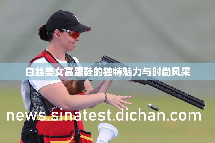 白丝美女高跟鞋的独特魅力与时尚风采 白丝美女高跟鞋的独特魅力与时尚风采