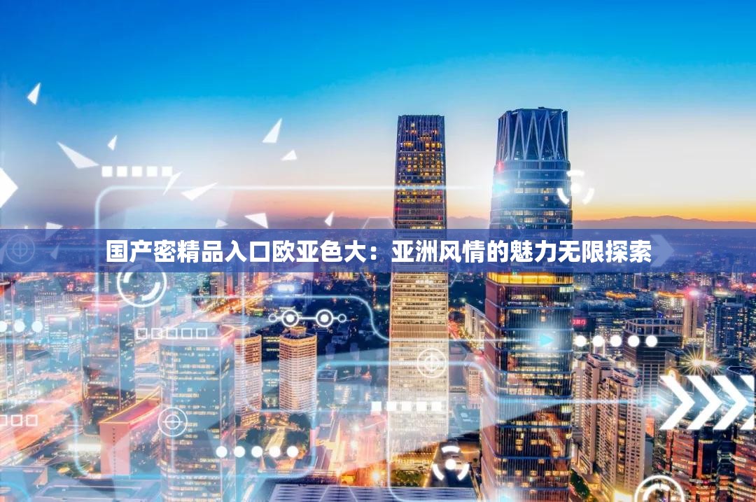 国产密精品入口欧亚色大:亚洲风情的魅力无限探索 国产密精品入口欧亚色大:亚洲风情的魅力无限探索