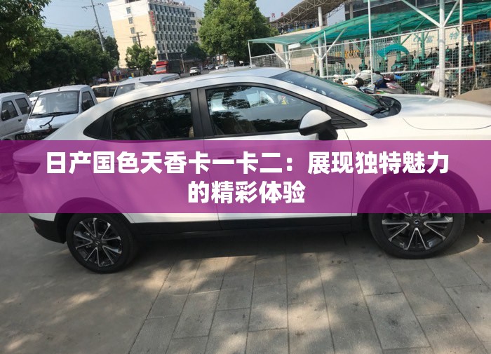 日产国色天香卡一卡二:展现独特魅力的精彩体验 日产国色天香卡一卡二:展现独特魅力的精彩体验