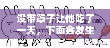 没带罩子让他吃了一天,下面会发生什么? 没带罩子让他吃了一天,下面会发生什么?
