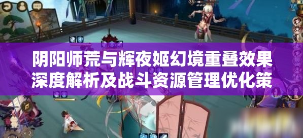 阴阳师荒与辉夜姬幻境重叠效果深度解析及战斗资源管理优化策略 阴阳师荒与辉夜姬幻境重叠效果深度解析及战斗资源管理优化策略