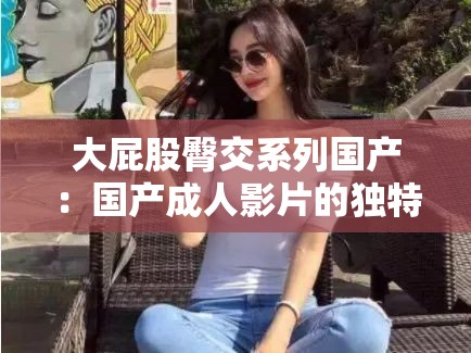 大屁股臀交系列国产：国产成年人影片的独特魅力