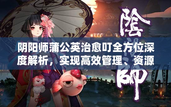 阴阳师蒲公英治愈叮全方位深度解析,实现高效管理、资源最大化利用与价值提升策略 阴阳师蒲公英治愈叮全方位深度解析,实现高效管理、资源最大化利用与价值提升策略