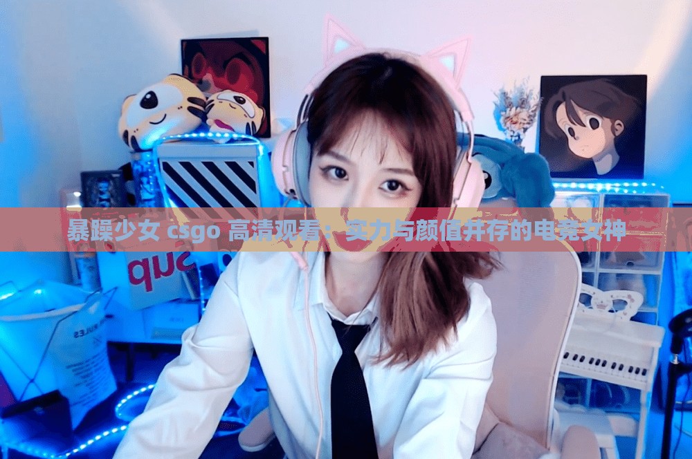 暴躁少女 csgo 高清观看:实力与颜值并存的电竞女神 暴躁少女 csgo 高清观看:实力与颜值并存的电竞女神